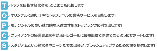トップを目指す経営者を、どこまでも応援します！
オリジナルで親切丁寧でトップレベルの業務サービスを目指します！
ポテンシャルの高い魅力的な人達の才能をトップランクに引き出します！
お客様の経営資源を有効活用しゴールに最短距離で到達できるようにサポートします！
スタジアムという経営者やコーチたちの出会い、ブラッシュアップするための場を提供します！